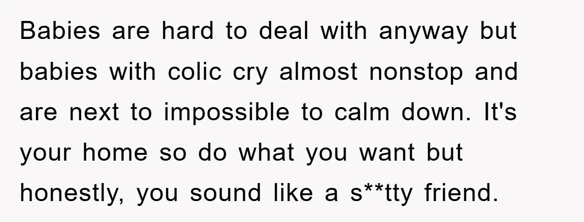 Babies are hard to deal with anyway but babies with colic cry almost nonstop and are next to impossible to calm down. It's your home so do what you want...
