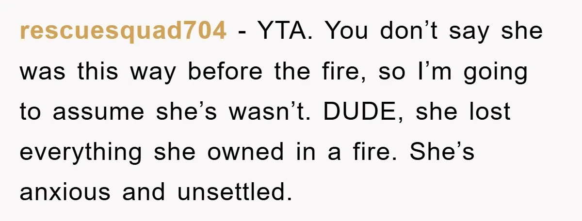 rescuesquad704 - YTA. You don’t say she was this way before the fire, so I’m going to assume she’s wasn’t. DUDE, she lost everything she owned in a fire. She’s...