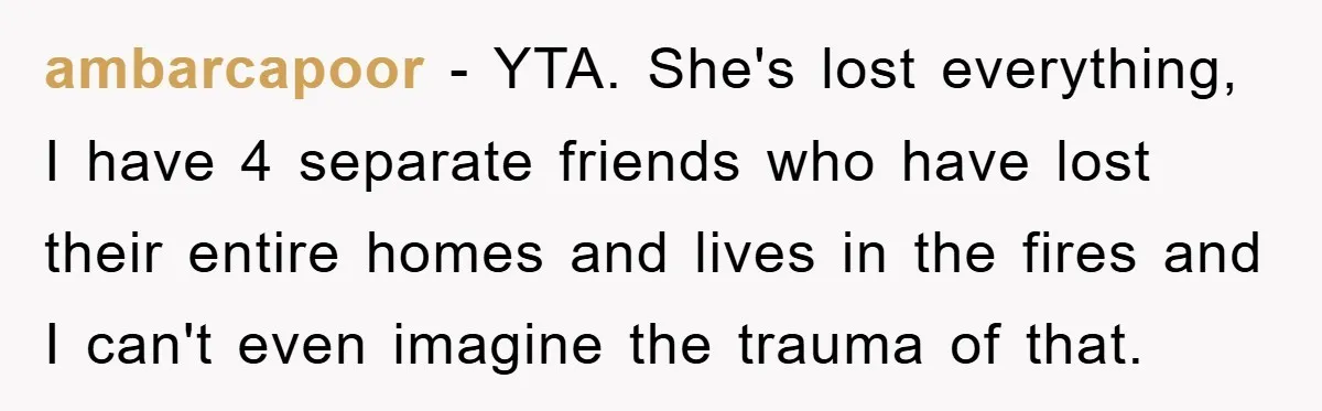 ambarcapoor - YTA. She's lost everything, I have 4 separate friends who have lost their entire homes and lives in the fires and I can't even imagine the trauma of...