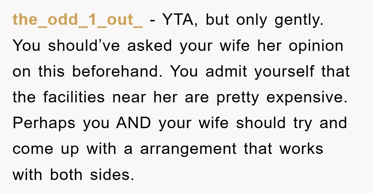 the_odd_1_out_ - YTA, but only gently. You should’ve asked your wife her opinion on this beforehand. You admit yourself that the facilities near her are pretty expensive. Perhaps you AND...