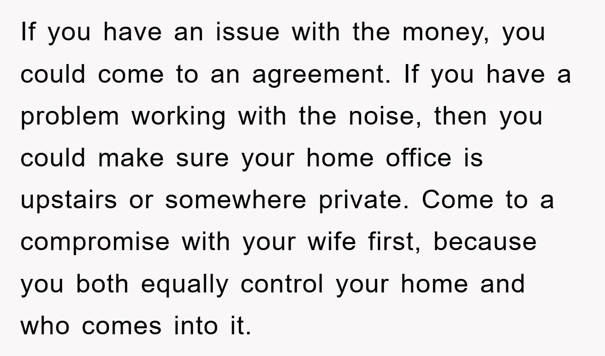 If you have an issue with the money, you could come to an agreement. If you have a problem working with the noise, then you could make sure your home...