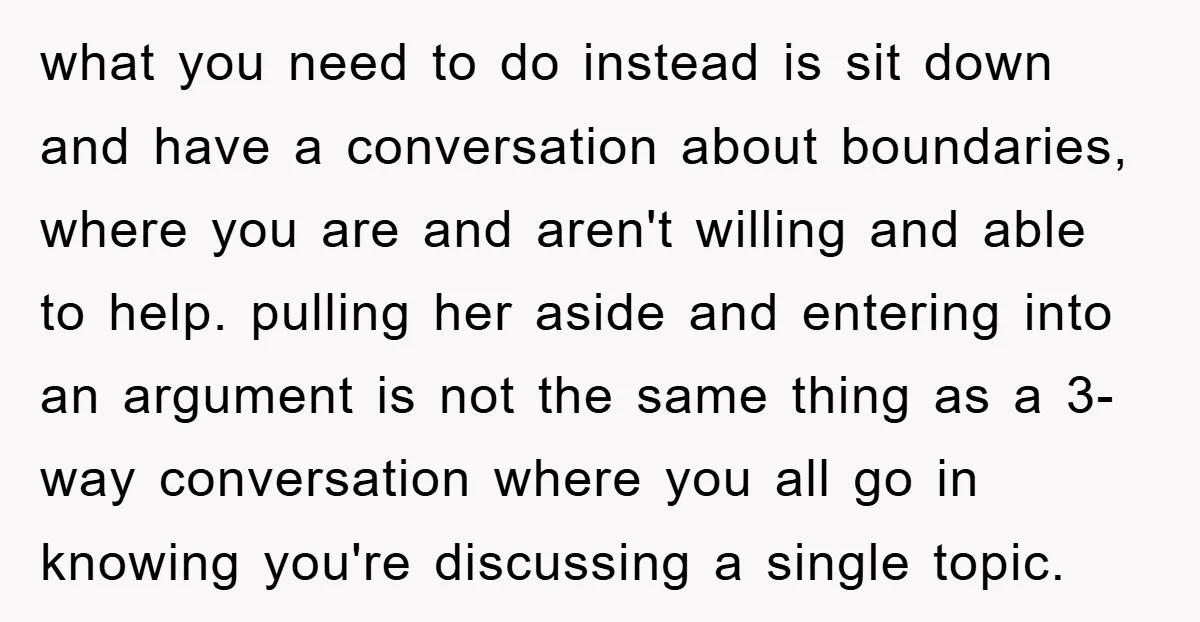 what you need to do instead is sit down and have a conversation about boundaries, where you are and aren't willing and able to help. pulling her aside and entering...