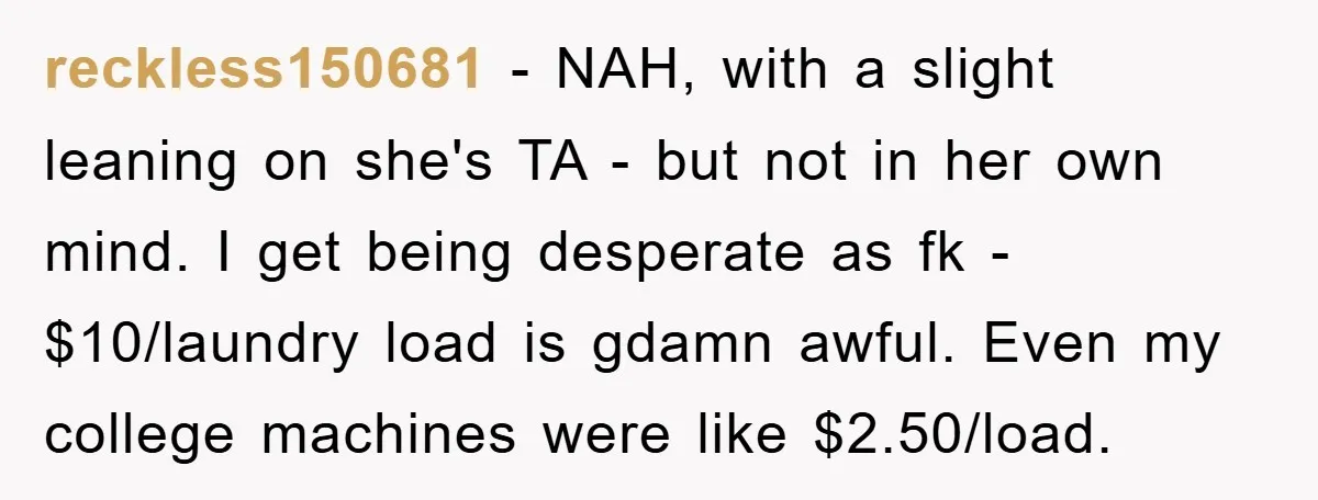 reckless150681 - NAH, with a slight leaning on she's TA - but not in her own mind. I get being desperate as fk - $10/laundry load is gdamn awful. Even...