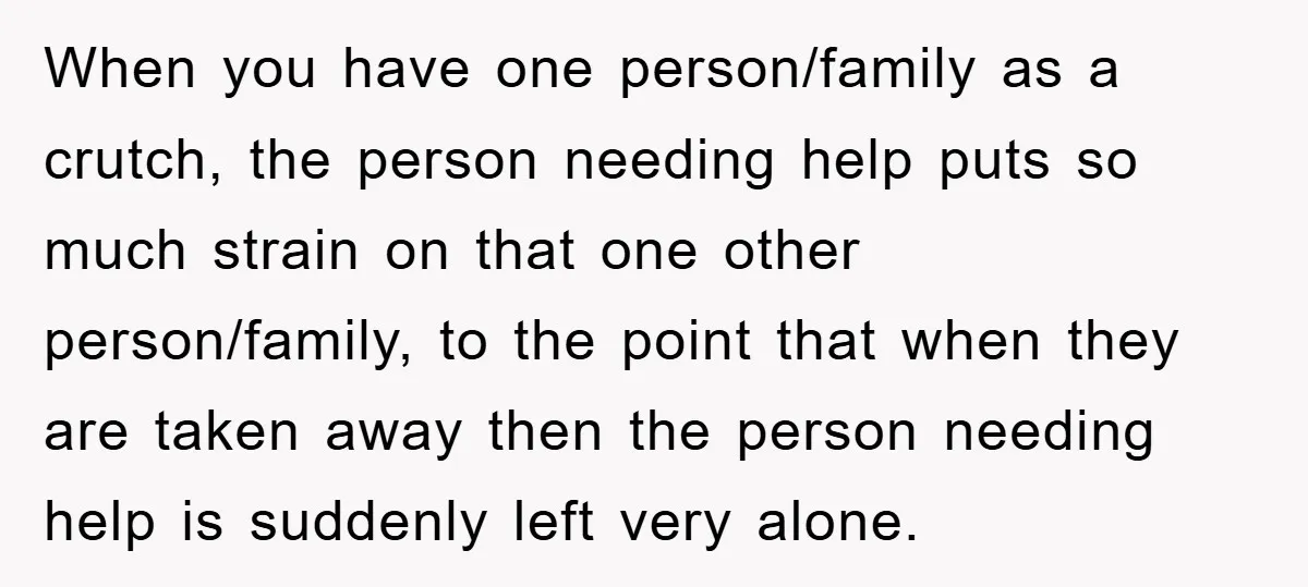 When you have one person/family as a crutch, the person needing help puts so much strain on that one other person/family, to the point that when they are taken away...
