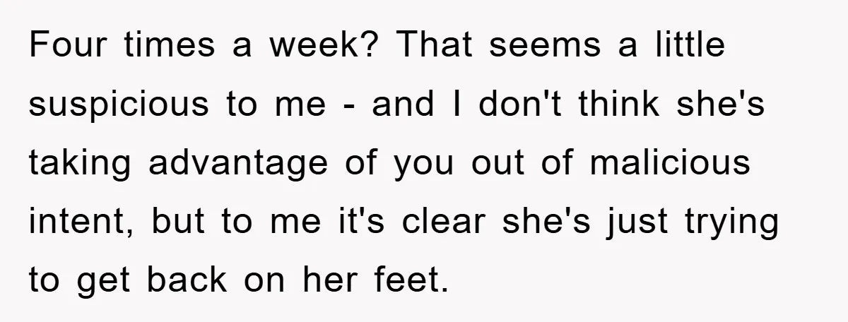 Four times a week? That seems a little suspicious to me - and I don't think she's taking advantage of you out of malicious intent, but to me it's clear...
