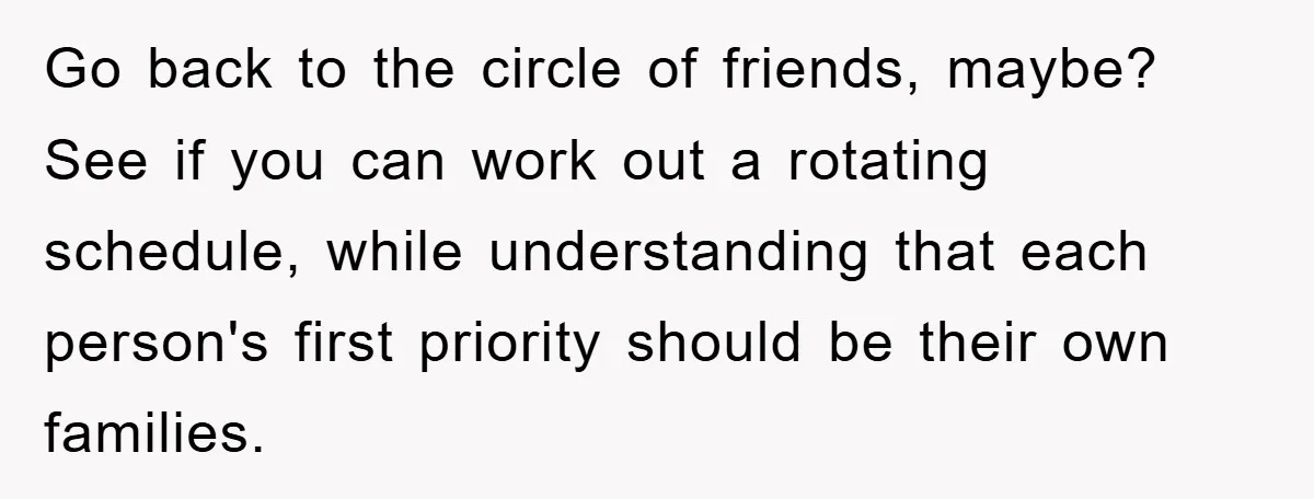 Go back to the circle of friends, maybe? See if you can work out a rotating schedule, while understanding that each person's first priority should be their own families.