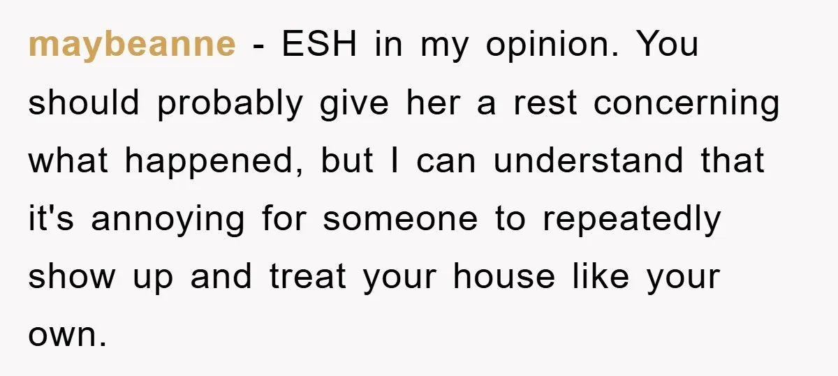 maybeanne - ESH in my opinion. You should probably give her a rest concerning what happened, but I can understand that it's annoying for someone to repeatedly show up and...