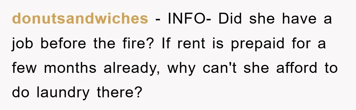donutsandwiches − INFO- Did she have a job before the fire? If rent is prepaid for a few months already, why can't she afford to do laundry there?