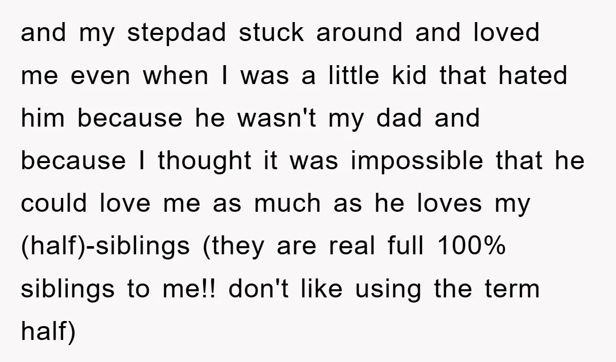 and my stepdad stuck around and loved me even when I was a little kid that hated him because he wasn't my dad and because I thought it was impossible...