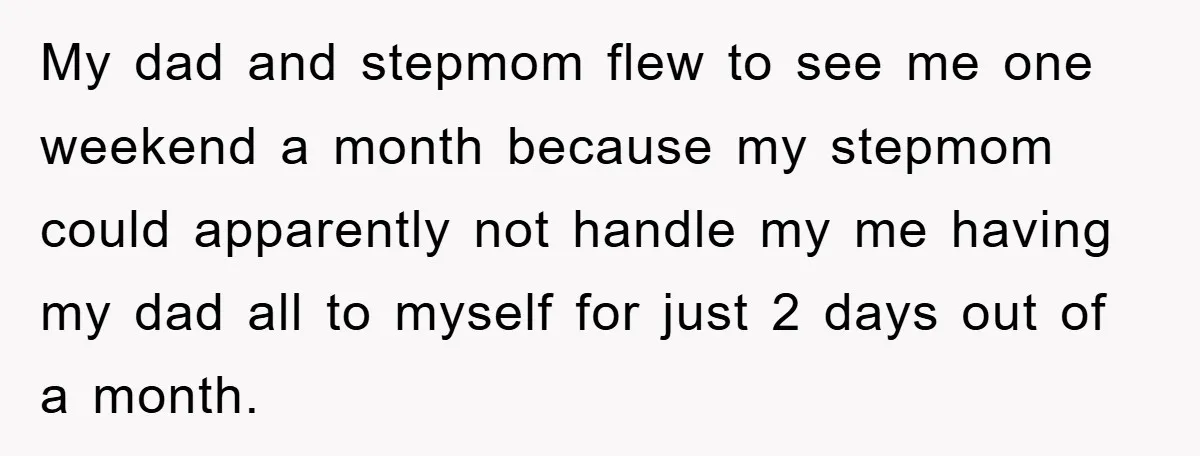 My dad and stepmom flew to see me one weekend a month because my stepmom could apparently not handle my me having my dad all to myself for just 2...