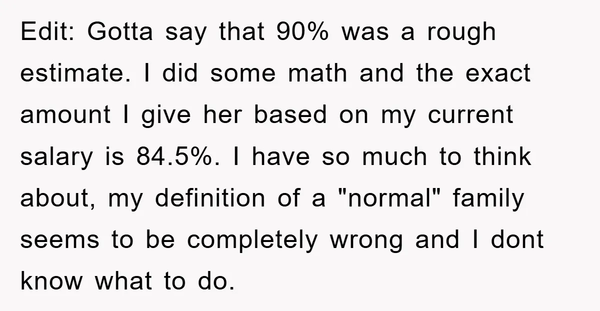 Edit: Gotta say that 90% was a rough estimate. I did some math and the exact amount I give her based on my current salary is 84.5%. I have so...