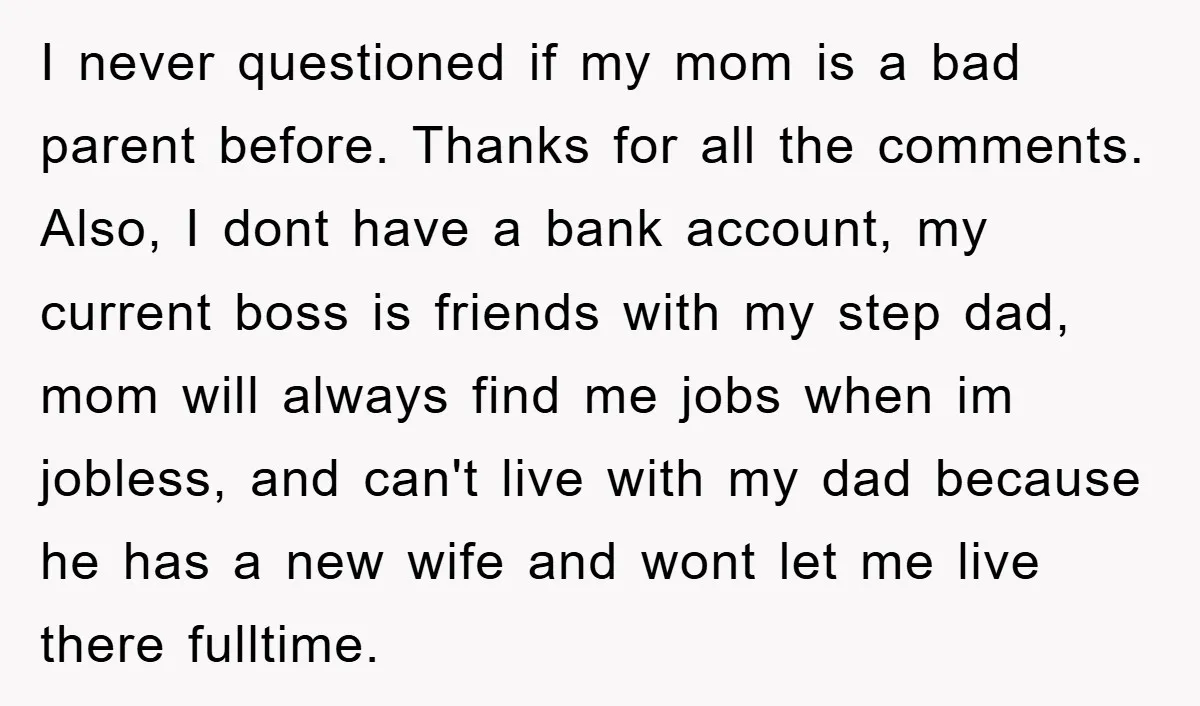 I never questioned if my mom is a bad parent before. Thanks for all the comments. Also, I dont have a bank account, my current boss is friends with my...