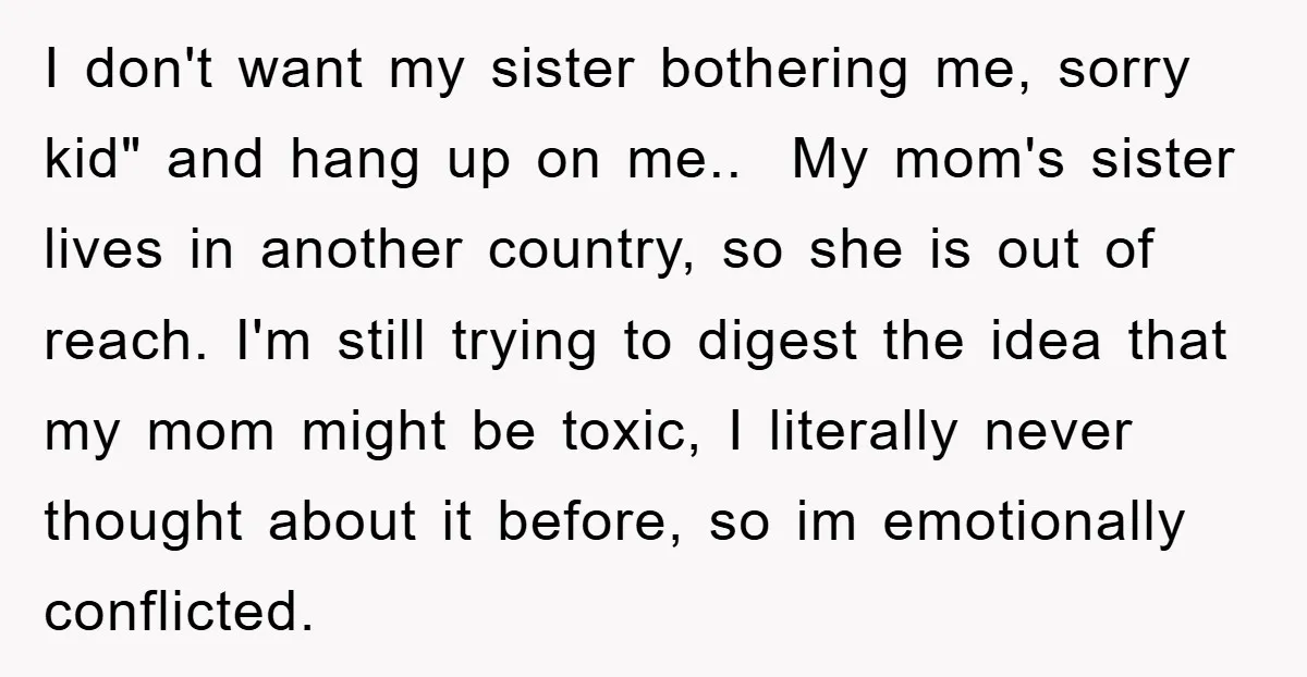 I don't want my sister bothering me, sorry kid" and hang up on me.. My mom's sister lives in another country, so she is out of reach. I'm still trying...
