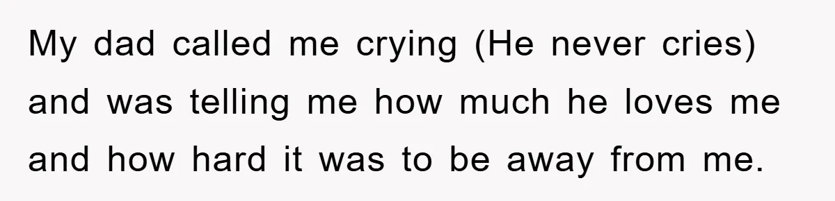 My dad called me crying (He never cries) and was telling me how much he loves me and how hard it was to be away from me.