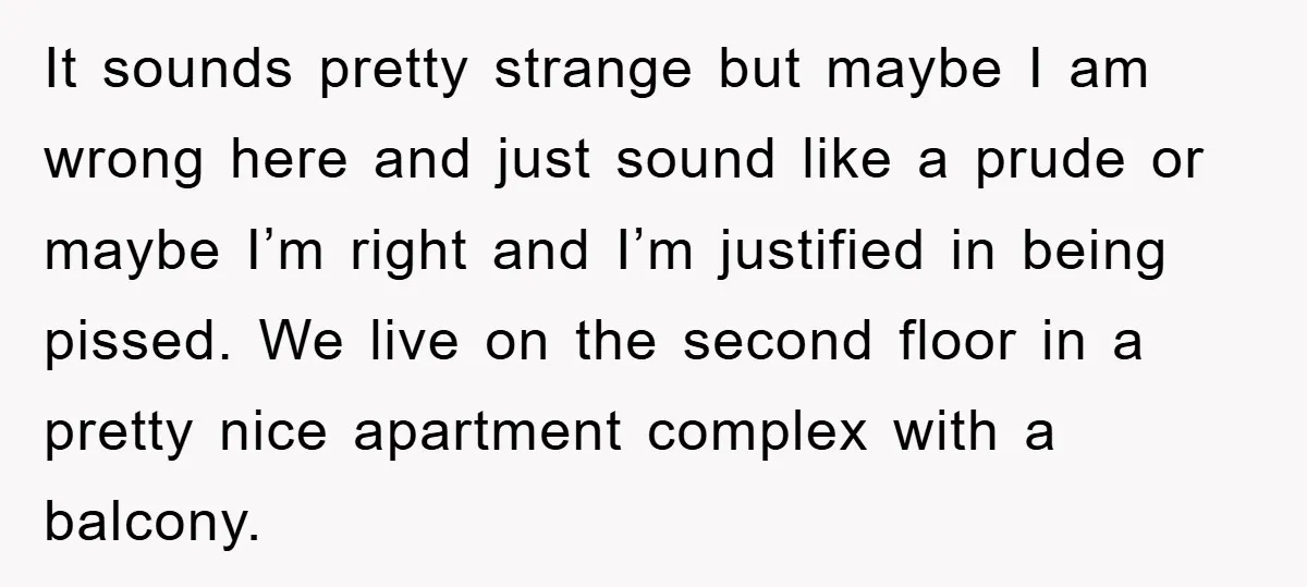 It sounds pretty strange but maybe I am wrong here and just sound like a prude or maybe I’m right and I’m justified in being pissed. We live on the...