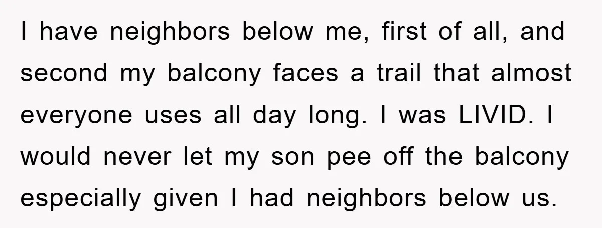 I have neighbors below me, first of all, and second my balcony faces a trail that almost everyone uses all day long. I was LIVID. I would never let my...