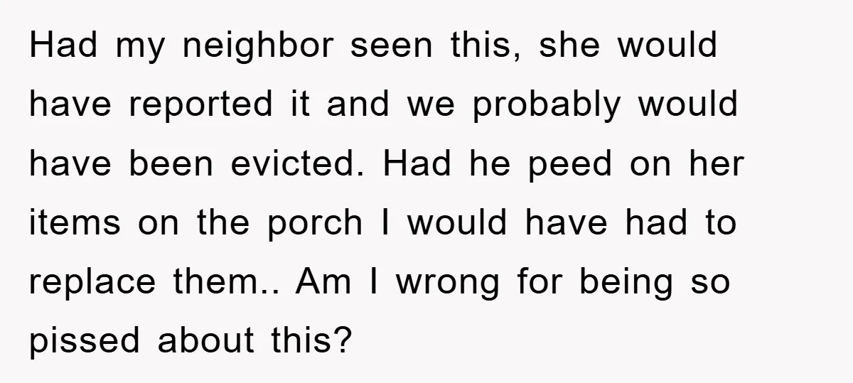 Had my neighbor seen this, she would have reported it and we probably would have been evicted. Had he peed on her items on the porch I would have had...
