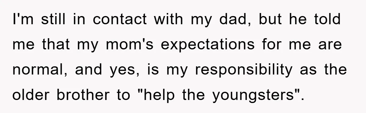 I'm still in contact with my dad, but he told me that my mom's expectations for me are normal, and yes, is my responsibility as the older brother to "help...