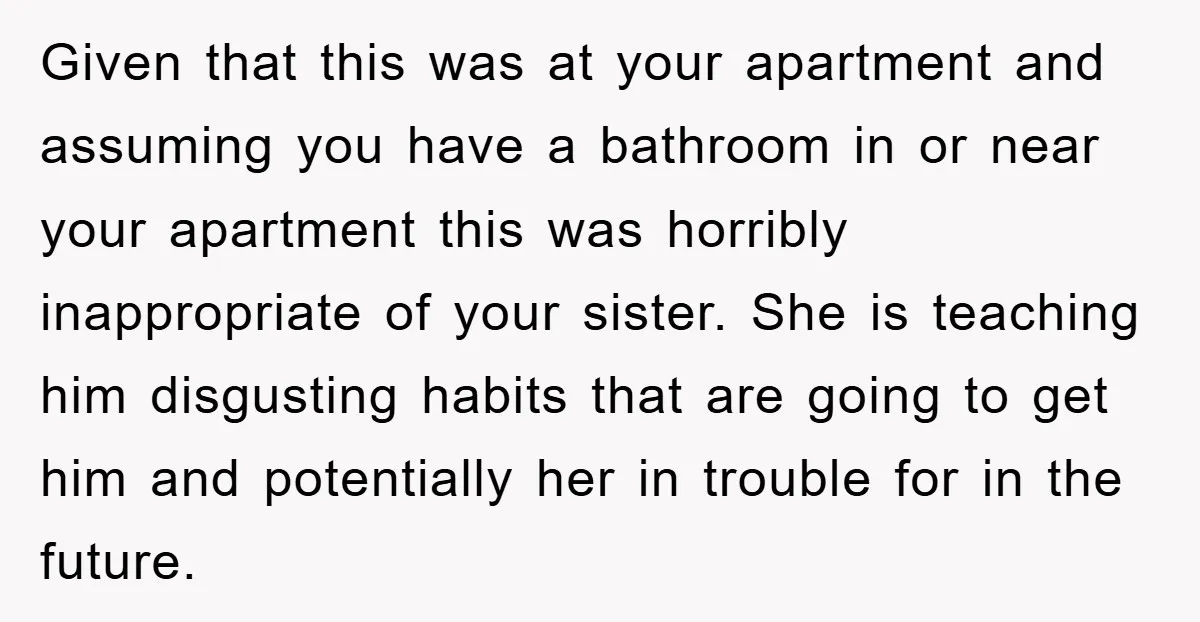 Given that this was at your apartment and assuming you have a bathroom in or near your apartment this was horribly inappropriate of your sister. She is teaching him disgusting...