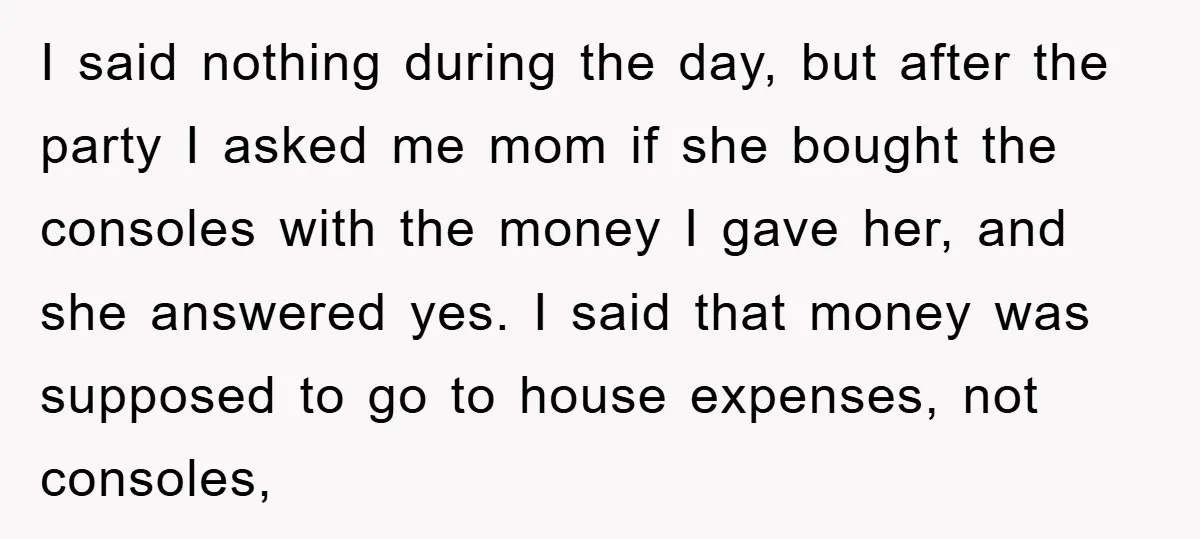 I said nothing during the day, but after the party I asked me mom if she bought the consoles with the money I gave her, and she answered yes. I...