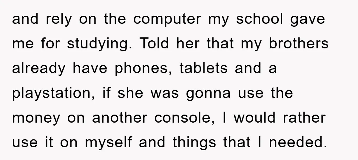 and rely on the computer my school gave me for studying. Told her that my brothers already have phones, tablets and a playstation, if she was gonna use the money...