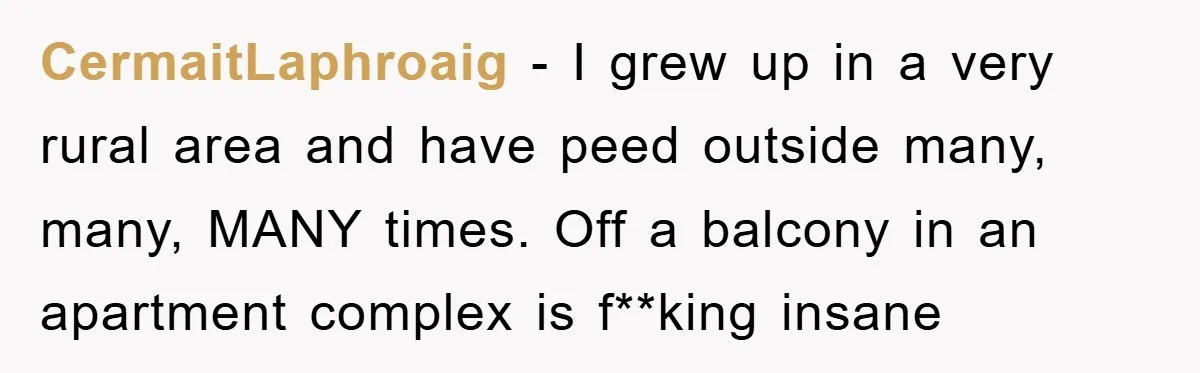 CermaitLaphroaig − I grew up in a very rural area and have peed outside many, many, MANY times. Off a balcony in an apartment complex is f**king insane