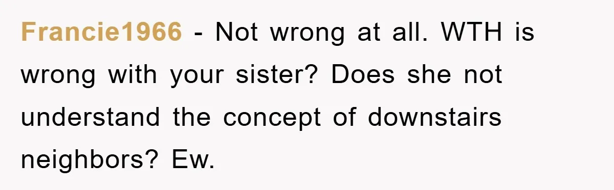 Francie1966 − Not wrong at all. WTH is wrong with your sister? Does she not understand the concept of downstairs neighbors? Ew.
