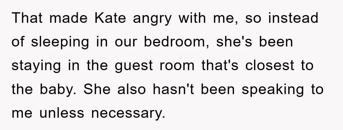 That made Kate angry with me, so instead of sleeping in our bedroom, she's been staying in the guest room that's closest to the baby. She also hasn't been speaking...