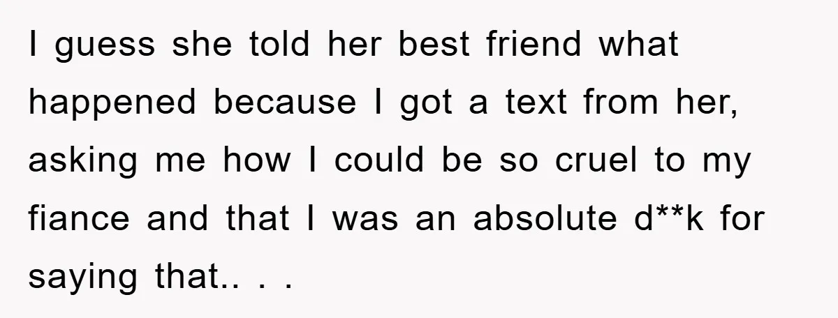 I guess she told her best friend what happened because I got a text from her, asking me how I could be so cruel to my fiance and that I...