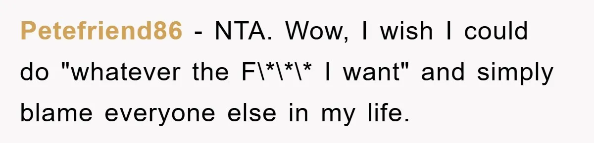 Petefriend86 − NTA. Wow, I wish I could do "whatever the F\*\*\* I want" and simply blame everyone else in my life.