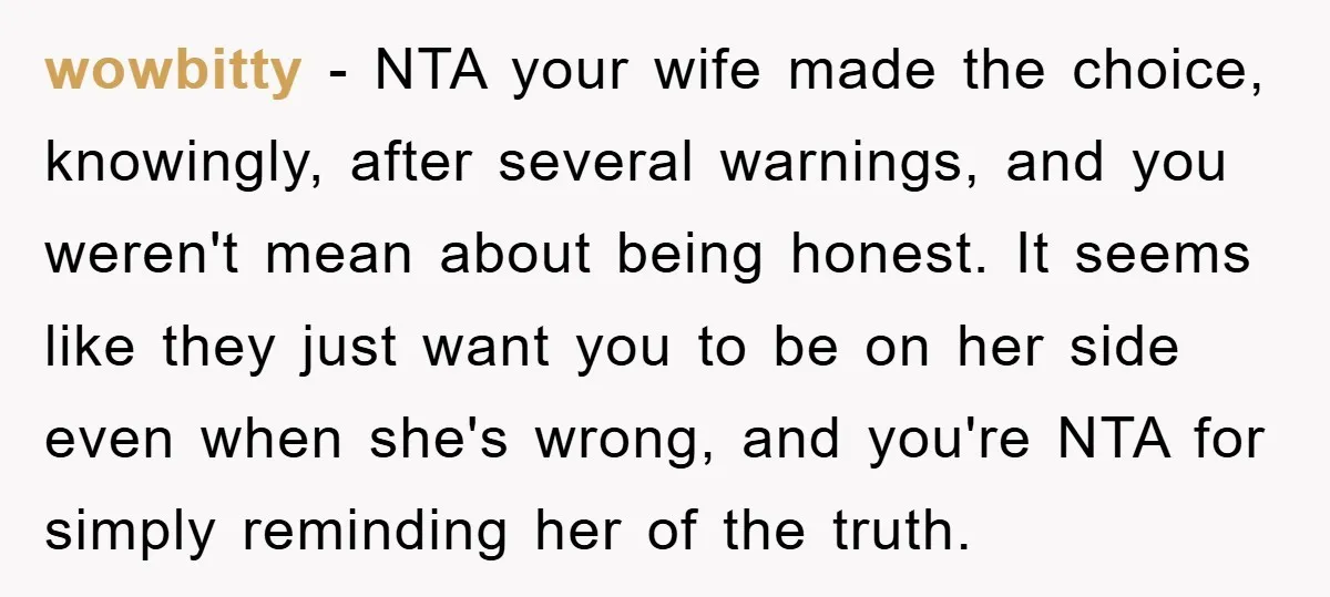 wowbitty − NTA your wife made the choice, knowingly, after several warnings, and you weren't mean about being honest. It seems like they just want you to be on her...