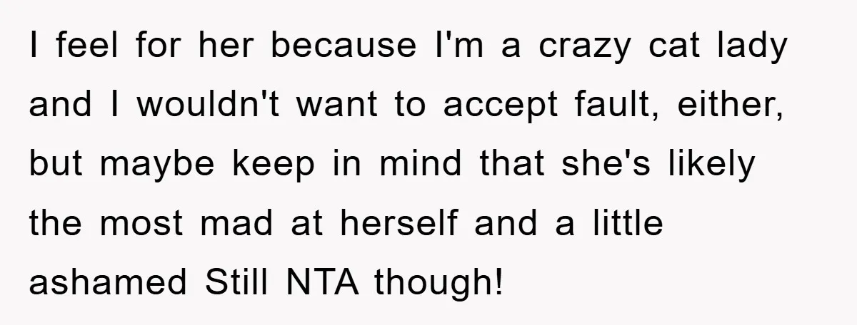 I feel for her because I'm a crazy cat lady and I wouldn't want to accept fault, either, but maybe keep in mind that she's likely the most mad at...