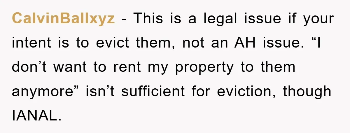 CalvinBallxyz - This is a legal issue if your intent is to evict them, not an AH issue. “I don’t want to rent my property to them anymore” isn’t sufficient...