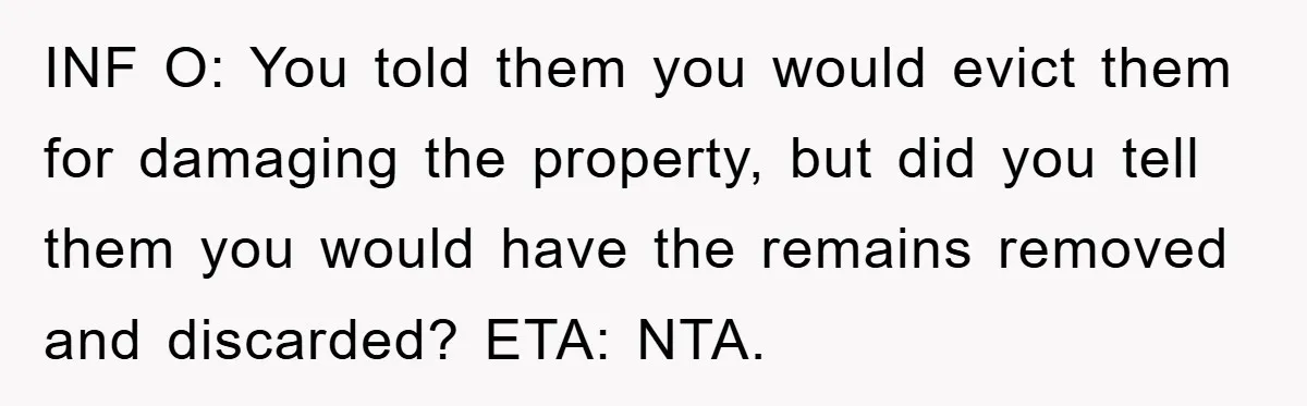 INF O: You told them you would evict them for damaging the property, but did you tell them you would have the remains removed and discarded? ETA: NTA.