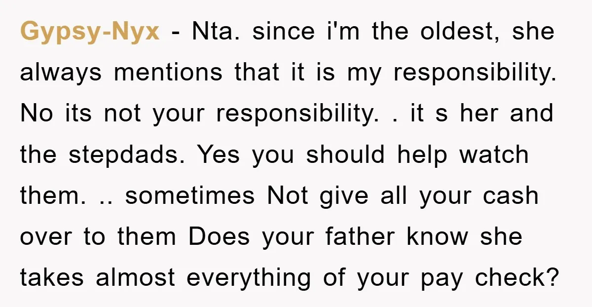 Gypsy-Nyx − Nta. since i'm the oldest, she always mentions that it is my responsibility. No its not your responsibility. . it s her and the stepdads. Yes you should...