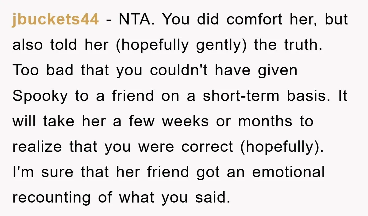 jbuckets44 − NTA. You did comfort her, but also told her (hopefully gently) the truth. Too bad that you couldn't have given Spooky to a friend on a short-term basis....