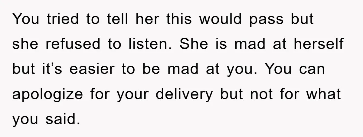 You tried to tell her this would pass but she refused to listen. She is mad at herself but it’s easier to be mad at you. You can apologize for...