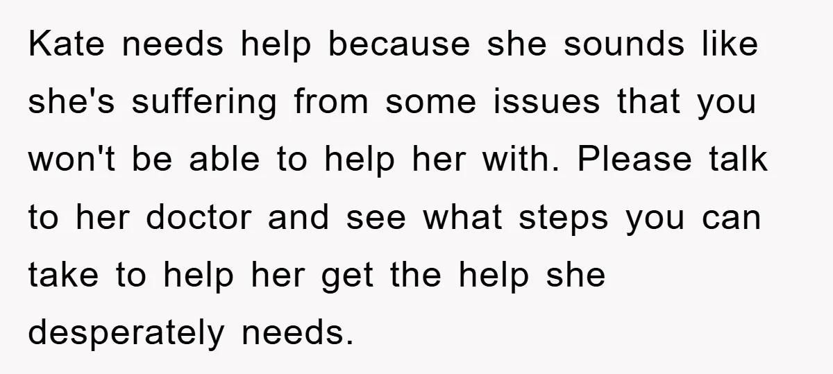Kate needs help because she sounds like she's suffering from some issues that you won't be able to help her with. Please talk to her doctor and see what steps...