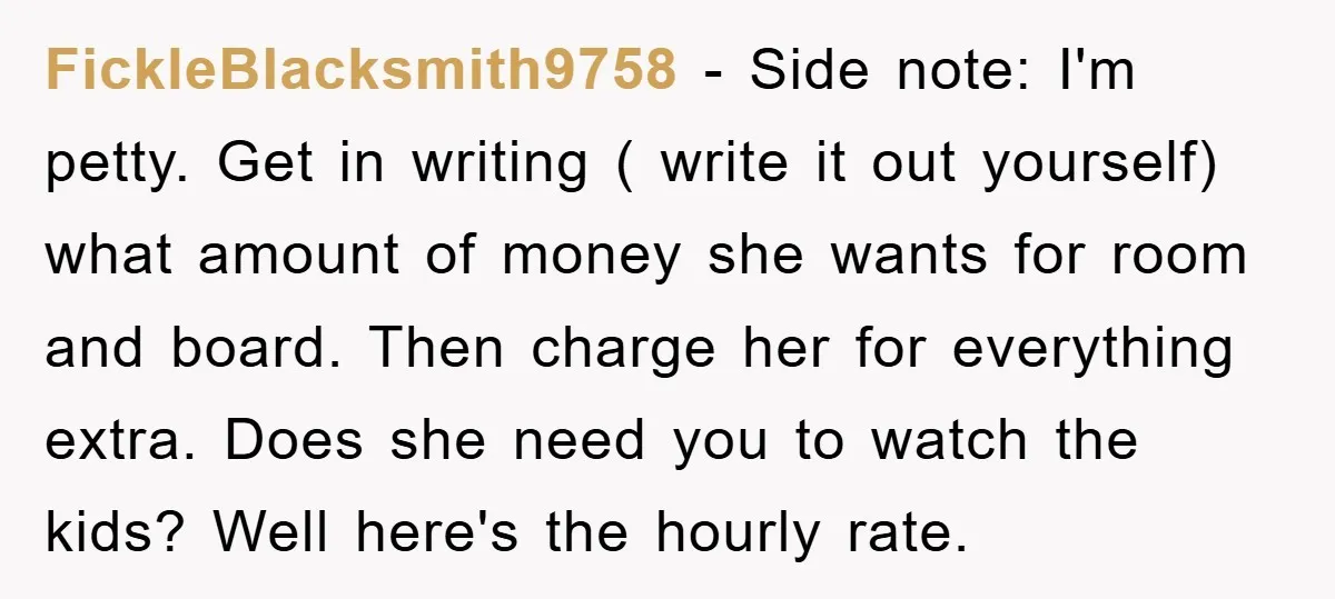 FickleBlacksmith9758 − Side note: I'm petty. Get in writing ( write it out yourself) what amount of money she wants for room and board. Then charge her for everything extra....