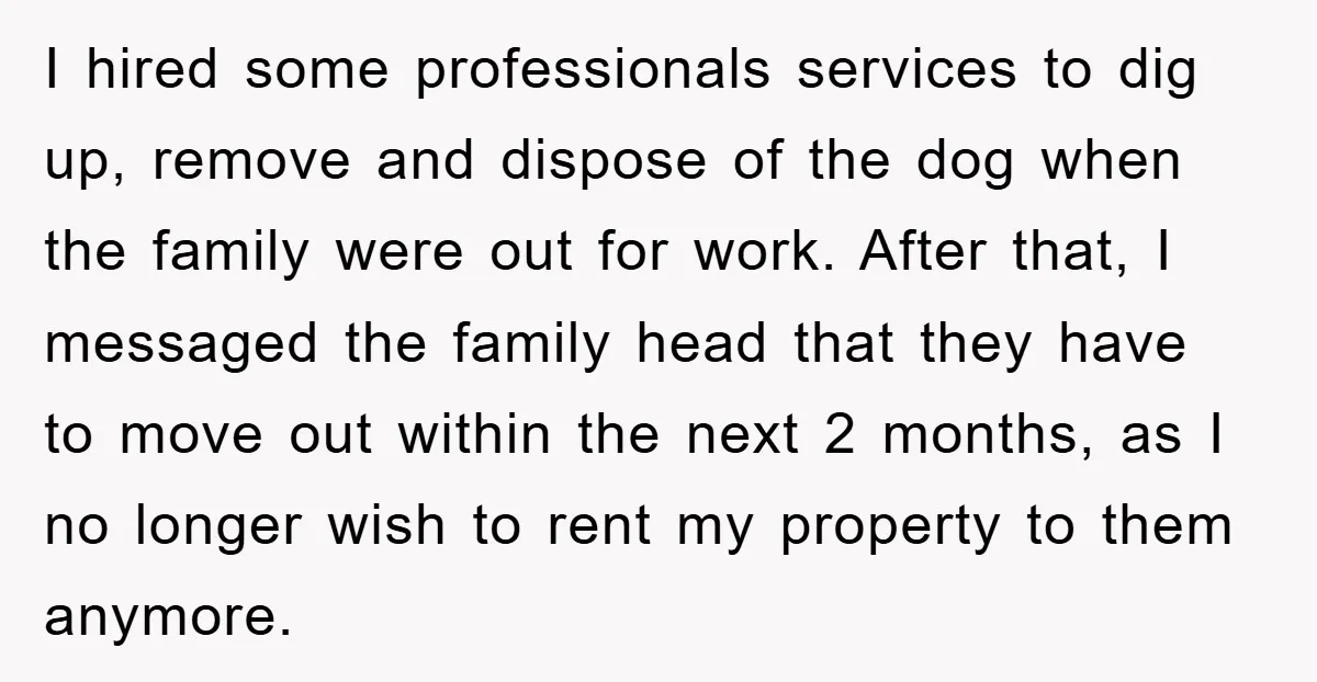 I hired some professionals services to dig up, remove and dispose of the dog when the family were out for work. After that, I messaged the family head that they...