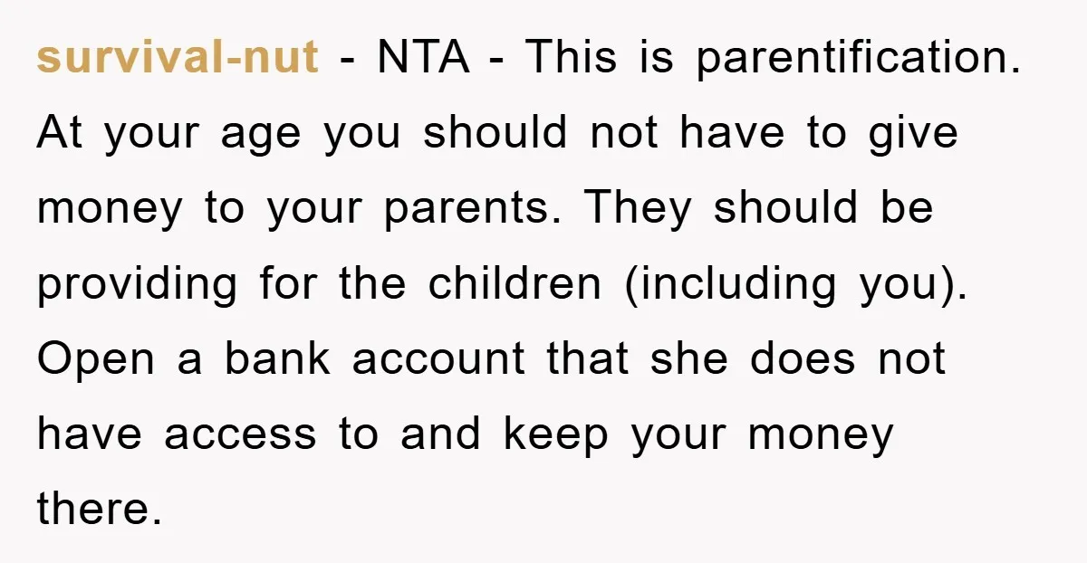 survival-nut − NTA - This is parentification. At your age you should not have to give money to your parents. They should be providing for the children (including you). Open...