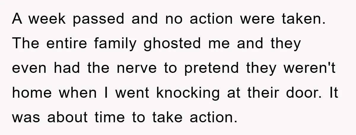 A week passed and no action were taken. The entire family ghosted me and they even had the nerve to pretend they weren't home when I went knocking at their...