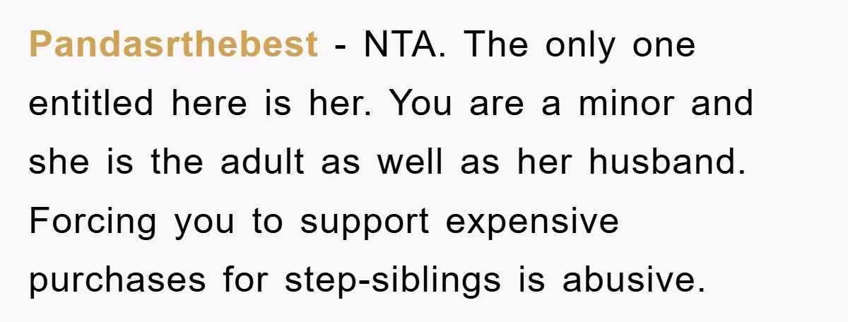 Pandasrthebest − NTA. The only one entitled here is her. You are a minor and she is the adult as well as her husband. Forcing you to support expensive purchases...