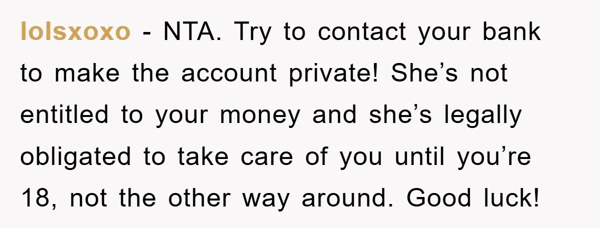 lolsxoxo − NTA. Try to contact your bank to make the account private! She’s not entitled to your money and she’s legally obligated to take care of you until you’re...