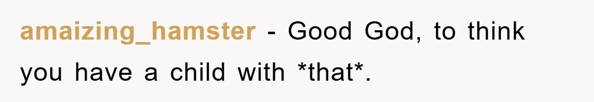 amaizing_hamster − Good God, to think you have a child with *that*.