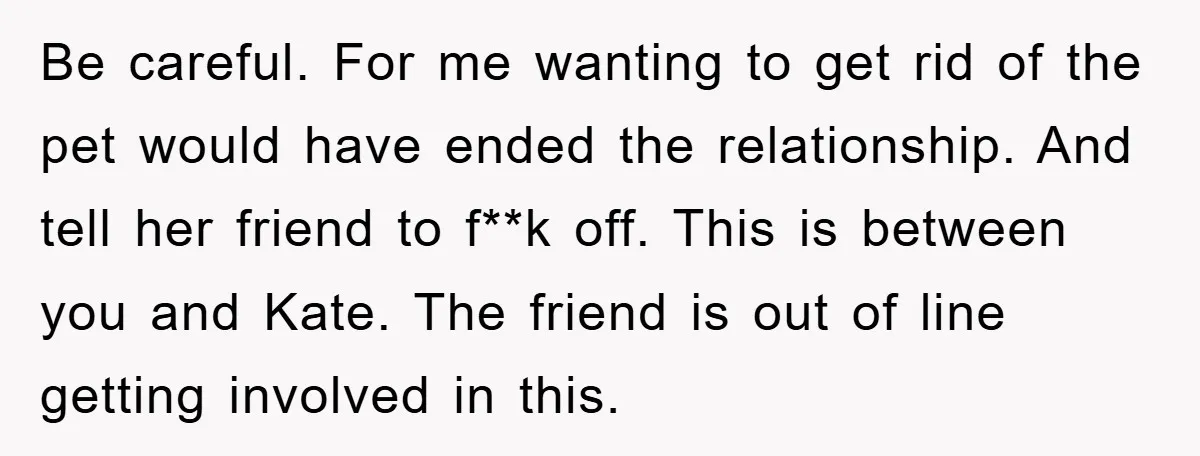 Be careful. For me wanting to get rid of the pet would have ended the relationship. And tell her friend to f**k off. This is between you and Kate. The...