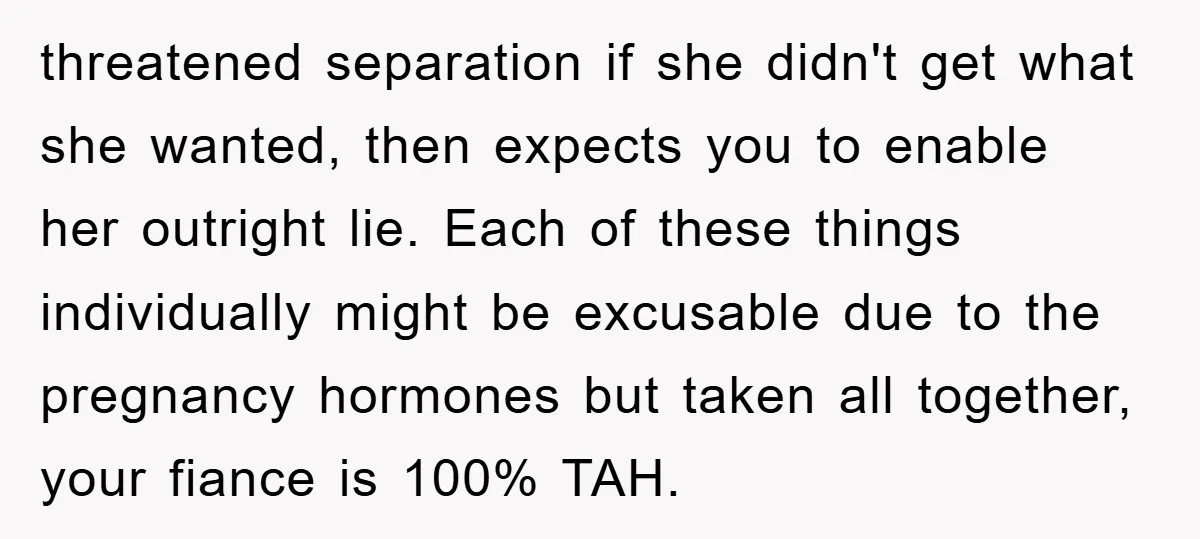 threatened separation if she didn't get what she wanted, then expects you to enable her outright lie. Each of these things individually might be excusable due to the pregnancy hormones...
