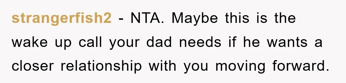 strangerfish2 - NTA. Maybe this is the wake up call your dad needs if he wants a closer relationship with you moving forward.