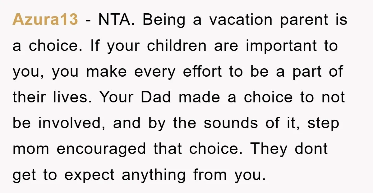 Azura13 - NTA. Being a vacation parent is a choice. If your children are important to you, you make every effort to be a part of their lives. Your Dad...
