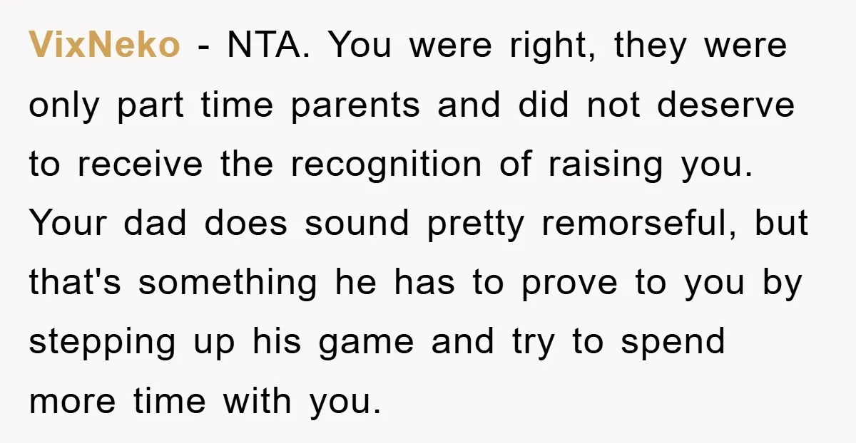 VixNeko - NTA. You were right, they were only part time parents and did not deserve to receive the recognition of raising you. Your dad does sound pretty remorseful, but...